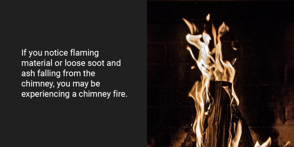 If you notice flaming material or loose soot and ash falling from the chimney, you may be experiencing a chimney fire.